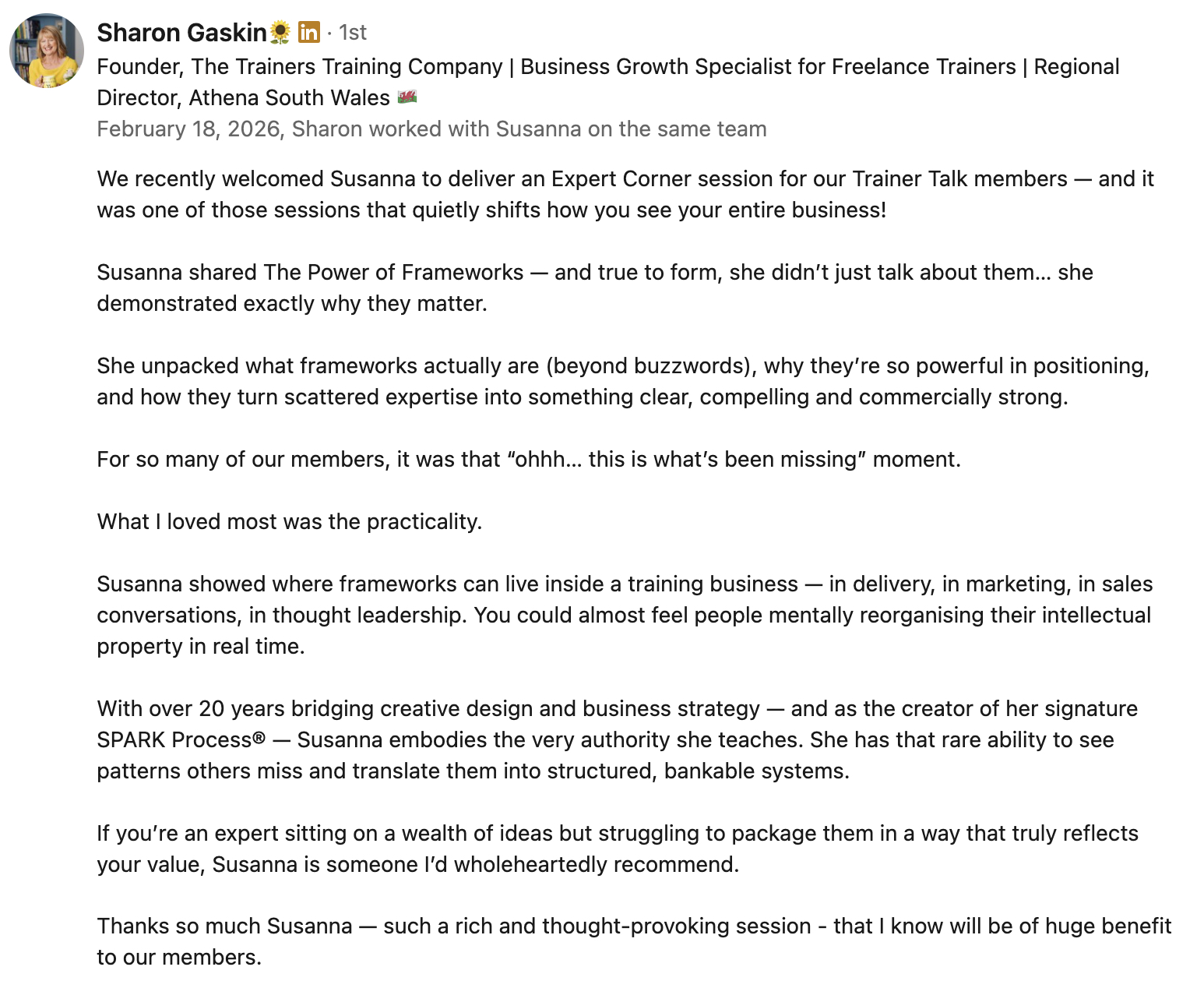 Sharon Gaskin, Founder, The Trainers Training Company shared the review of the workshop Susanna Reay ran for her business: 
"We recently welcomed Susanna to deliver an Expert Corner session for our Trainer Talk members — and it was one of those sessions that quietly shifts how you see your entire business!

Susanna shared The Power of Frameworks — and true to form, she didn’t just talk about them… she demonstrated exactly why they matter.

She unpacked what frameworks actually are (beyond buzzwords), why they’re so powerful in positioning, and how they turn scattered expertise into something clear, compelling and commercially strong. 

For so many of our members, it was that “ohhh… this is what’s been missing” moment.

What I loved most was the practicality. 

Susanna showed where frameworks can live inside a training business — in delivery, in marketing, in sales conversations, in thought leadership. You could almost feel people mentally reorganising their intellectual property in real time.

With over 20 years bridging creative design and business strategy — and as the creator of her signature SPARK Process® — Susanna embodies the very authority she teaches. She has that rare ability to see patterns others miss and translate them into structured, bankable systems.

If you’re an expert sitting on a wealth of ideas but struggling to package them in a way that truly reflects your value, Susanna is someone I’d wholeheartedly recommend.

Thanks so much Susanna — such a rich and thought-provoking session - that I know will be of huge benefit to our members."